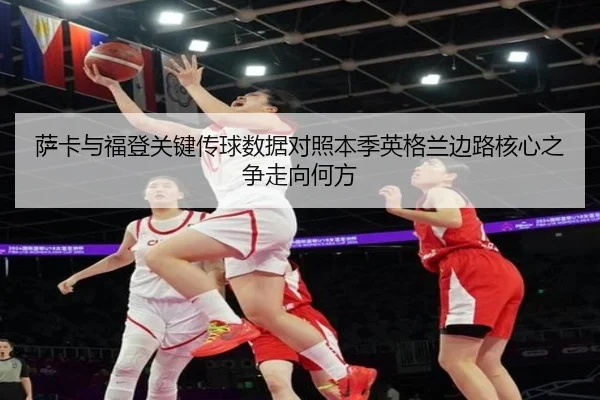 萨卡与福登关键传球数据对照本季英格兰边路核心之争走向何方