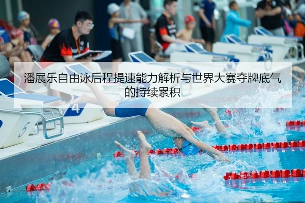 潘展乐自由泳后程提速能力解析与世界大赛夺牌底气的持续累积